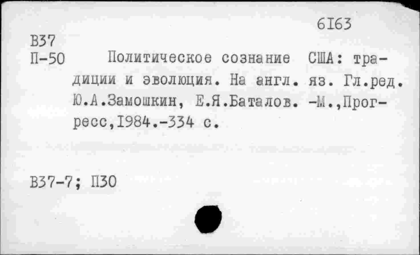 ﻿6163
В37 П-50
Политическое сознание США: традиции и эволюция. На англ. яз. Гл.ред. Ю.А.Замошкин, Е.Я.Баталов. -М.,Прогресс, 1984.-334 с.
В37-7; ПЗО